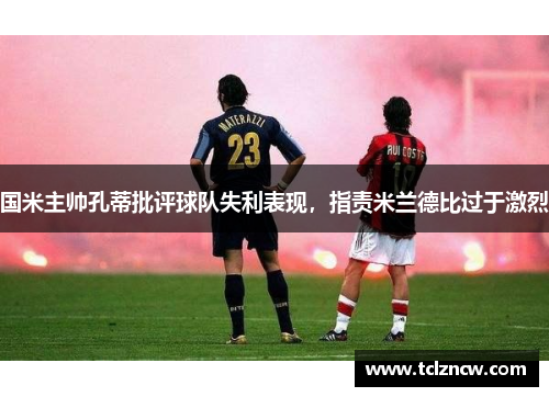 国米主帅孔蒂批评球队失利表现，指责米兰德比过于激烈