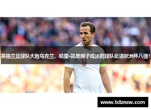 英格兰足球队大胜乌克兰，哈里·凯恩帽子戏法助球队挺进欧洲杯八强！